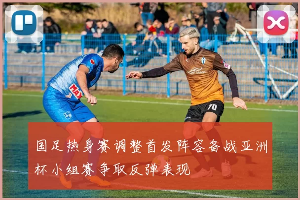 国足热身赛调整首发阵容备战亚洲杯小组赛争取反弹表现