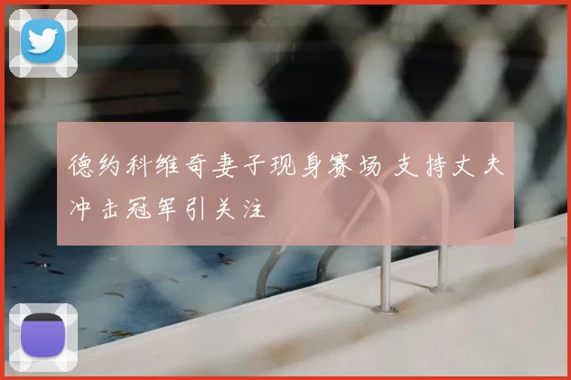 德约科维奇妻子现身赛场 支持丈夫冲击冠军引关注