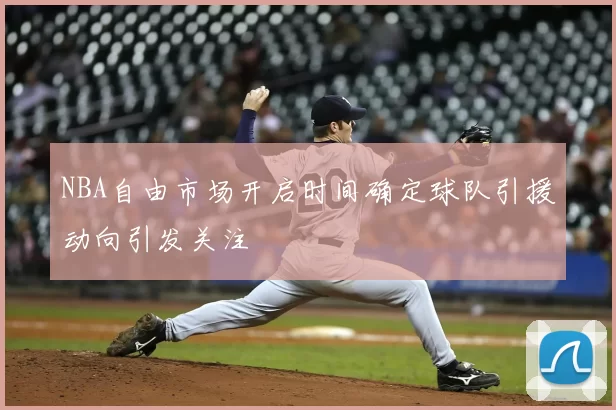 NBA自由市场开启时间确定球队引援动向引发关注