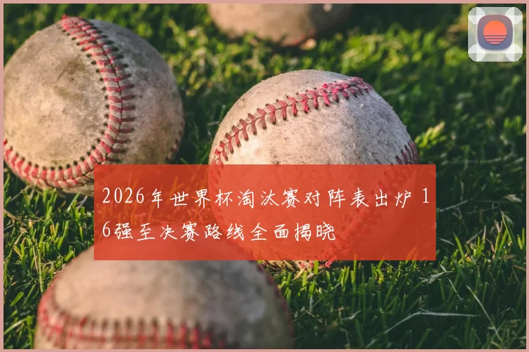 2026年世界杯淘汰赛对阵表出炉 16强至决赛路线全面揭晓