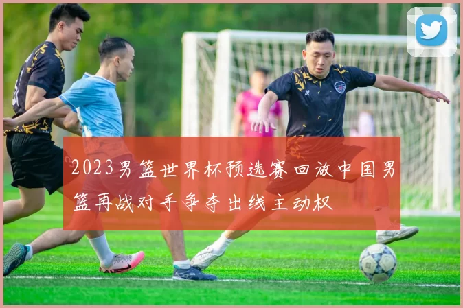 2023男篮世界杯预选赛回放中国男篮再战对手争夺出线主动权