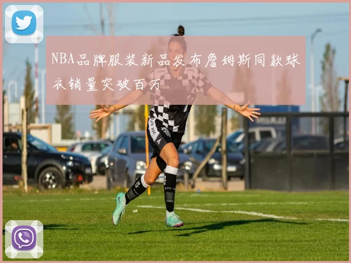 NBA品牌服装新品发布詹姆斯同款球衣销量突破百万
