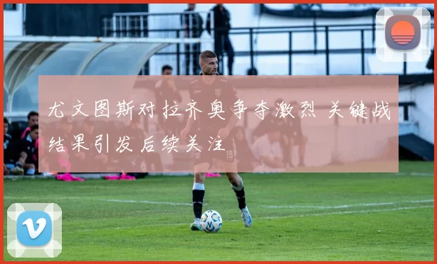 尤文图斯对拉齐奥争夺激烈 关键战结果引发后续关注