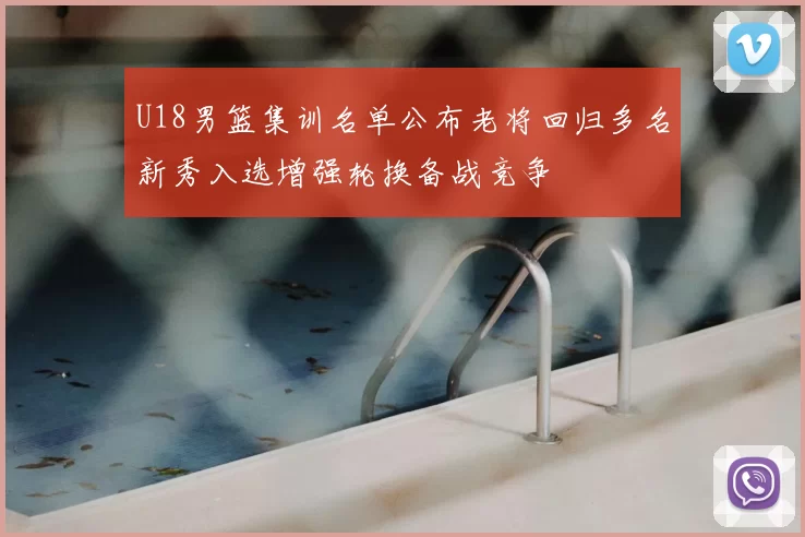 U18男篮集训名单公布老将回归多名新秀入选增强轮换备战竞争
