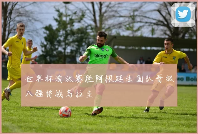 世界杯淘汰赛胜阿根廷法国队晋级八强将战乌拉圭