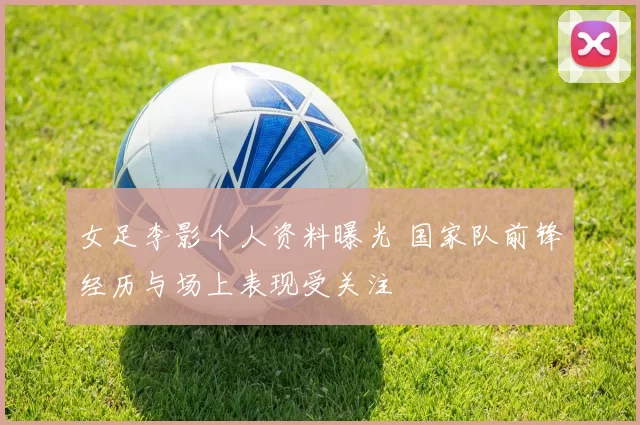 女足李影个人资料曝光 国家队前锋经历与场上表现受关注