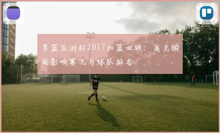 男篮亚洲杯2017扣篮回顾：高光瞬间影响赛况与球队排名