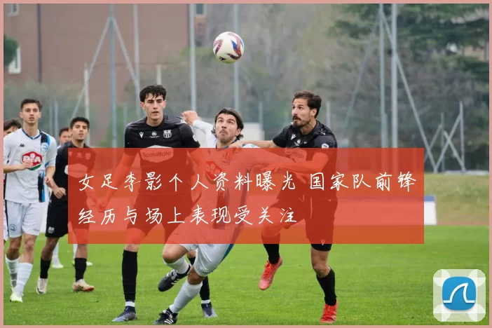 女足李影个人资料曝光 国家队前锋经历与场上表现受关注
