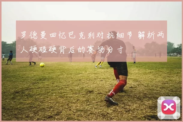 罗德曼回忆巴克利对抗细节 解析两人硬碰硬背后的赛场分寸