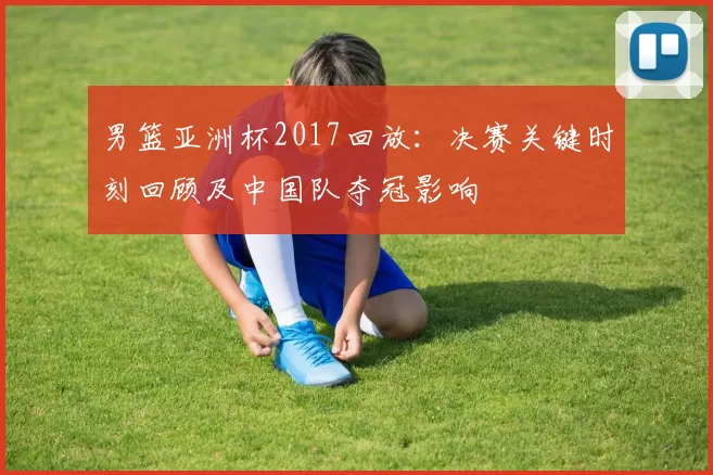 男篮亚洲杯2017回放：决赛关键时刻回顾及中国队夺冠影响
