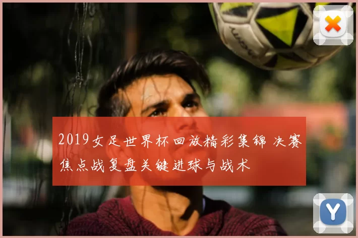 2019女足世界杯回放精彩集锦 决赛焦点战复盘关键进球与战术