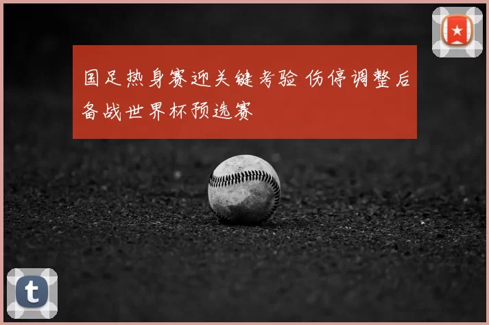 国足热身赛迎关键考验 伤停调整后备战世界杯预选赛
