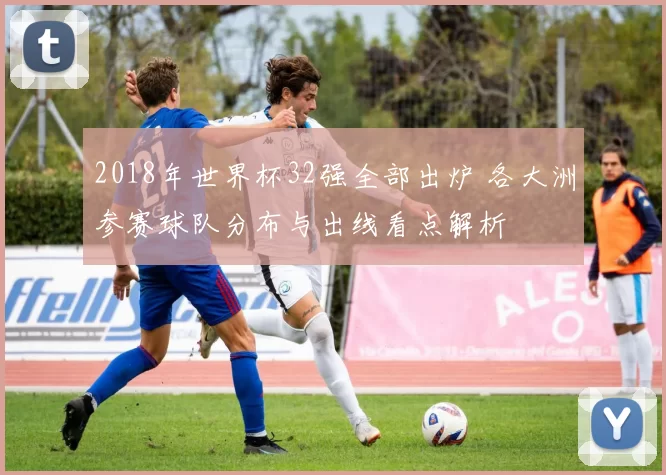 2018年世界杯32强全部出炉 各大洲参赛球队分布与出线看点解析