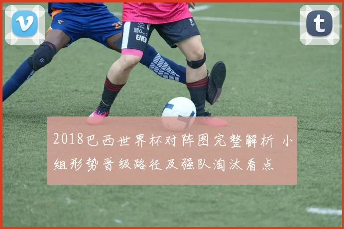 2018巴西世界杯对阵图完整解析 小组形势晋级路径及强队淘汰看点