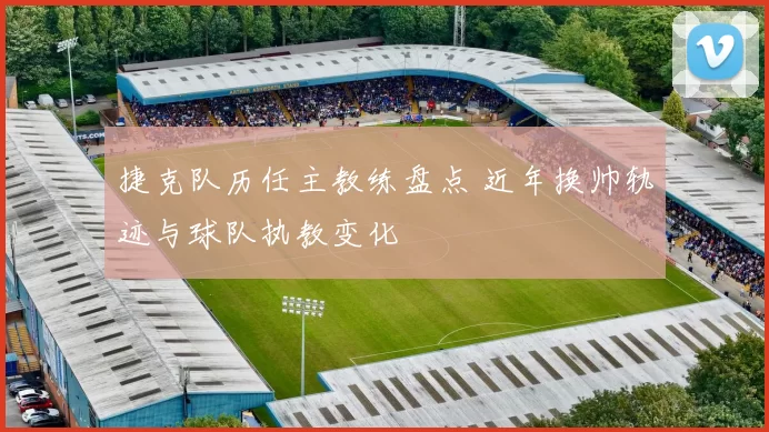 捷克队历任主教练盘点 近年换帅轨迹与球队执教变化