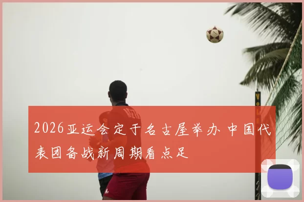 2026亚运会定于名古屋举办 中国代表团备战新周期看点足
