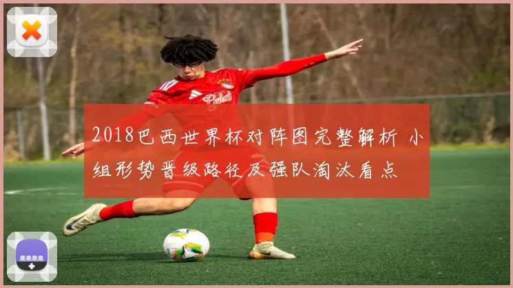 2018巴西世界杯对阵图完整解析 小组形势晋级路径及强队淘汰看点