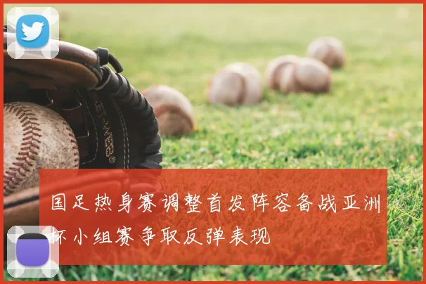 国足热身赛调整首发阵容备战亚洲杯小组赛争取反弹表现