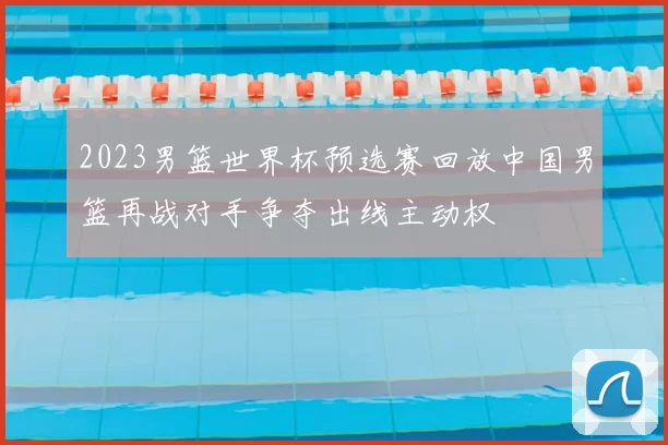 2023男篮世界杯预选赛回放中国男篮再战对手争夺出线主动权