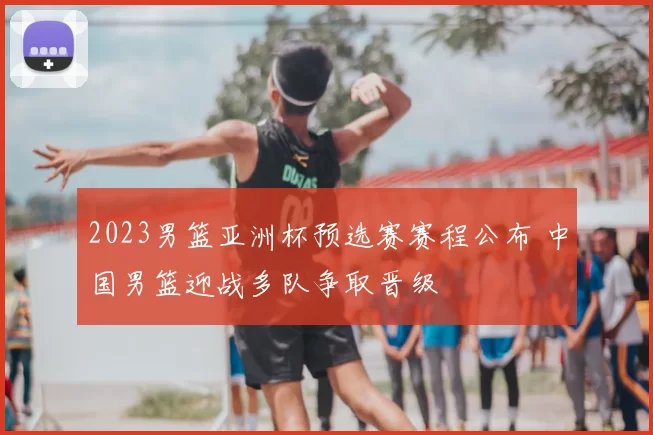2023男篮亚洲杯预选赛赛程公布 中国男篮迎战多队争取晋级