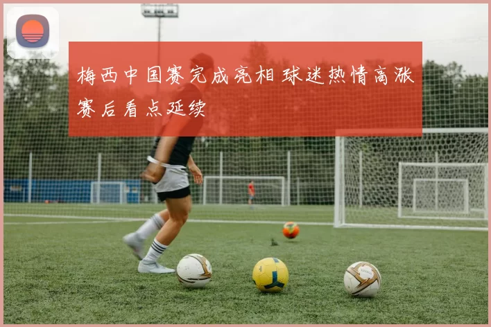 梅西中国赛完成亮相 球迷热情高涨赛后看点延续