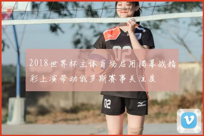 2018世界杯主体育场启用揭幕战精彩上演带动俄罗斯赛事关注度