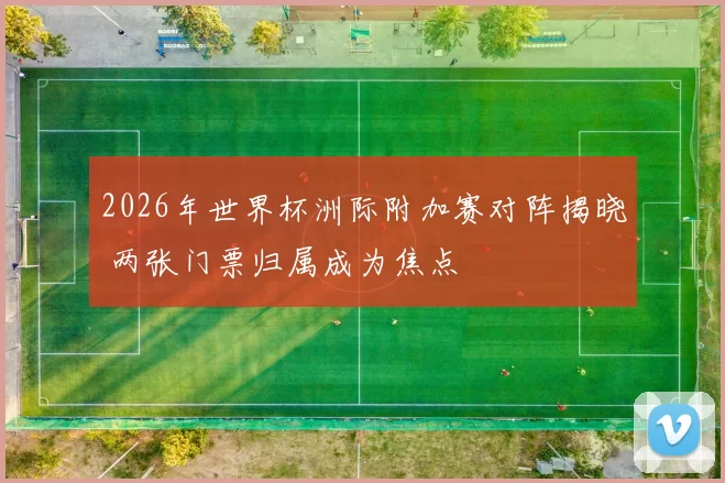 2026年世界杯洲际附加赛对阵揭晓 两张门票归属成为焦点