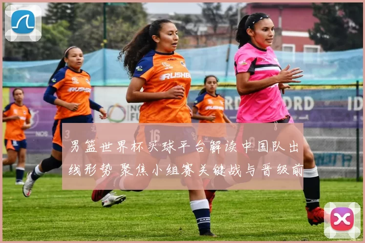 男篮世界杯买球平台解读中国队出线形势 聚焦小组赛关键战与晋级前景