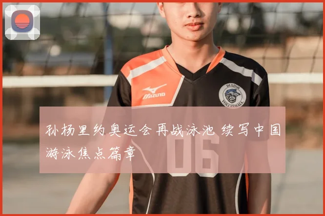 孙杨里约奥运会再战泳池 续写中国游泳焦点篇章