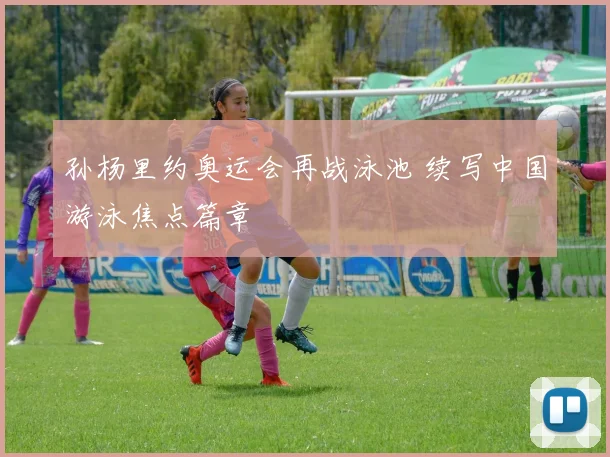 孙杨里约奥运会再战泳池 续写中国游泳焦点篇章
