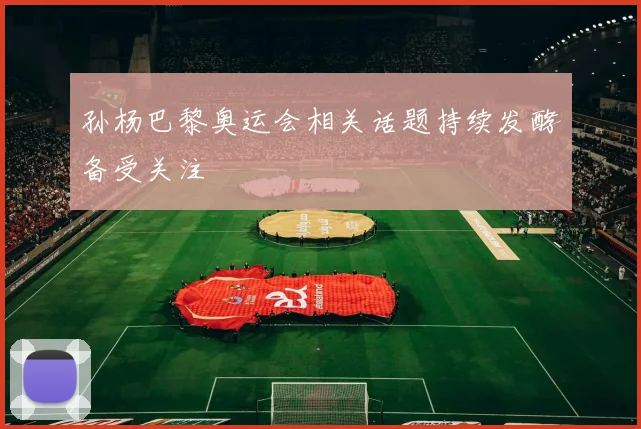 孙杨巴黎奥运会相关话题持续发酵备受关注
