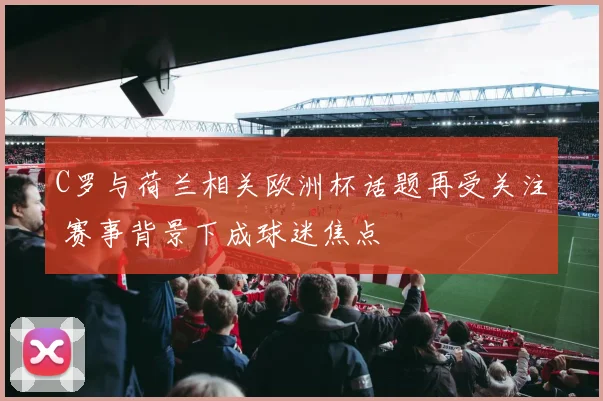 C罗与荷兰相关欧洲杯话题再受关注 赛事背景下成球迷焦点