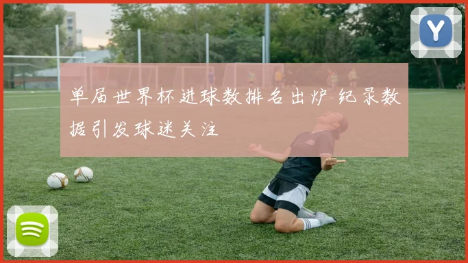 单届世界杯进球数排名出炉 纪录数据引发球迷关注