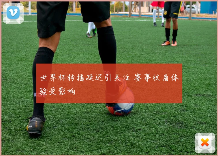世界杯转播延迟引关注 赛事收看体验受影响