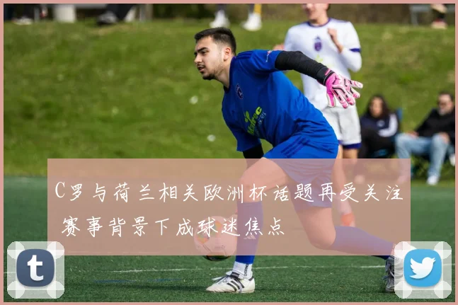 C罗与荷兰相关欧洲杯话题再受关注 赛事背景下成球迷焦点